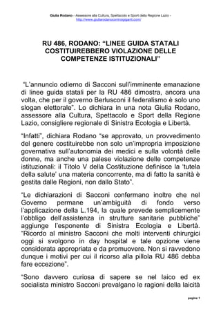 Giulia Rodano - Assessore alla Cultura, Spettacolo e Sport della Regione Lazio -
                          http://www.giuliarodanocontroigiganti.com/




       RU 486, RODANO: “LINEE GUIDA STATALI
        COSTITUIREBBERO VIOLAZIONE DELLE
            COMPETENZE ISTITUZIONALI”


 “L’annuncio odierno di Sacconi sull’imminente emanazione
di linee guida statali per la RU 486 dimostra, ancora una
volta, che per il governo Berlusconi il federalismo è solo uno
slogan elettorale”. Lo dichiara in una nota Giulia Rodano,
assessore alla Cultura, Spettacolo e Sport della Regione
Lazio, consigliere regionale di Sinistra Ecologia e Libertà.
“Infatti”, dichiara Rodano “se approvato, un provvedimento
del genere costituirebbe non solo un’impropria imposizione
governativa sull’autonomia dei medici e sulla volontà delle
donne, ma anche una palese violazione delle competenze
istituzionali: il Titolo V della Costituzione definisce la ‘tutela
della salute’ una materia concorrente, ma di fatto la sanità è
gestita dalle Regioni, non dallo Stato”.
“Le dichiarazioni di Sacconi confermano inoltre che nel
Governo      permane     un’ambiguità      di   fondo   verso
l’applicazione della L.194, la quale prevede semplicemente
l’obbligo dell’assistenza in strutture sanitarie pubbliche”
aggiunge l’esponente di Sinistra Ecologia e Libertà.
“Ricordo al ministro Sacconi che molti interventi chirurgici
oggi si svolgono in day hospital e tale opzione viene
considerata appropriata e da promuovere. Non si ravvedono
dunque i motivi per cui il ricorso alla pillola RU 486 debba
fare eccezione”.
“Sono davvero curiosa di sapere se nel laico ed ex
socialista ministro Sacconi prevalgano le ragioni della laicità
                                                                                             pagina 1
 