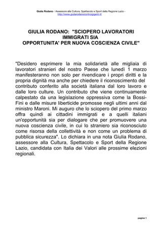 Giulia Rodano - Assessore alla Cultura, Spettacolo e Sport della Regione Lazio -
                           http://www.giuliarodanocontroigiganti.it/




     GIULIA RODANO: "SCIOPERO LAVORATORI
                 IMMIGRATI SIA
   OPPORTUNITA' PER NUOVA COSCIENZA CIVILE"



"Desidero esprimere la mia solidarietà alle migliaia di
lavoratori stranieri del nostro Paese che lunedì 1 marzo
manifesteranno non solo per rivendicare i propri diritti e la
propria dignità ma anche per chiedere il riconoscimento del
contributo conferito alla società italiana dal loro lavoro e
dalle loro culture. Un contributo che viene continuamente
calpestato da una legislazione oppressiva come la Bossi-
Fini e dalle misure liberticide promosse negli ultimi anni dal
ministro Maroni. Mi auguro che lo sciopero del primo marzo
offra quindi ai cittadini immigrati e a quelli italiani
un'opportunità sia per dialogare che per promuovere una
nuova coscienza civile, in cui lo straniero sia riconosciuto
come risorsa della collettività e non come un problema di
pubblica sicurezza". Lo dichiara in una nota Giulia Rodano,
assessore alla Cultura, Spettacolo e Sport della Regione
Lazio, candidata con Italia dei Valori alle prossime elezioni
regionali.




                                                                                             pagina 1
 