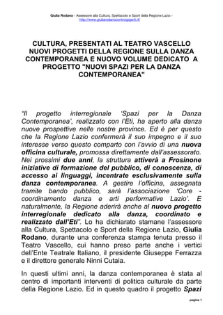 Giulia Rodano - Assessore alla Cultura, Spettacolo e Sport della Regione Lazio -
                           http://www.giuliarodanocontroigiganti.it/




   CULTURA, PRESENTATI AL TEATRO VASCELLO
  NUOVI PROGETTI DELLA REGIONE SULLA DANZA
 CONTEMPORANEA E NUOVO VOLUME DEDICATO A
     PROGETTO "NUOVI SPAZI PER LA DANZA
              CONTEMPORANEA"




“Il progetto interregionale ‘Spazi per la Danza
Contemporanea’, realizzato con l’Eti, ha aperto alla danza
nuove prospettive nelle nostre province. Ed è per questo
che la Regione Lazio confermerà il suo impegno e il suo
interesse verso questo comparto con l’avvio di una nuova
officina culturale, promossa direttamente dall’assessorato.
Nei prossimi due anni, la struttura attiverà a Frosinone
iniziative di formazione del pubblico, di conoscenza, di
accesso ai linguaggi, incentrate esclusivamente sulla
danza contemporanea. A gestire l’officina, assegnata
tramite bando pubblico, sarà l’associazione ‘Core -
coordinamento danza e arti performative Lazio’. E
naturalmente, la Regione aderirà anche al nuovo progetto
interregionale dedicato alla danza, coordinato e
realizzato dall’Eti”. Lo ha dichiarato stamane l’assessore
alla Cultura, Spettacolo e Sport della Regione Lazio, Giulia
Rodano, durante una conferenza stampa tenuta presso il
Teatro Vascello, cui hanno preso parte anche i vertici
dell’Ente Teatrale Italiano, il presidente Giuseppe Ferrazza
e il direttore generale Ninni Cutaia.
In questi ultimi anni, la danza contemporanea è stata al
centro di importanti interventi di politica culturale da parte
della Regione Lazio. Ed in questo quadro il progetto Spazi
                                                                                             pagina 1
 