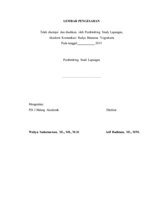 LEMBAR PENGESAHAN
Telah disetujui dan disahkan, oleh Pembimbing Study Lapangan,
Akademi Komunikasi Radya Binatama Yogyakarta
Pada tanggal: 2015
Pembimbing Studi Lapangan
……………………………….
Mengetahui
PD. I Bidang Akademik Direktur
Wahyu Sudarmawan, SE., SH., M.Si Arif Budiman, SE., MM.
 