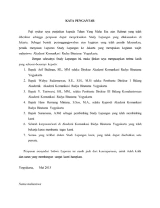 KATA PENGANTAR
Puji syukur saya panjatkan kepada Tuhan Yang Maha Esa atas Rahmat yang telah
diberikan sehingga penyusun dapat menyelesaikan Study Lapangan yang dilaksanakan di
Jakarta. Sebagai bentuk pertanggungjawaban atas kegiatan yang telah penulis laksanakan,
penulis menyusun Laporan Study Lapangan ke Jakarta yang merupakan kegiatan wajib
mahasiswa Akademi Komunikasi Radya Binatama Yogyakarta.
Dengan selesainya Study Lapangan ini, maka ijinkan saya mengucapkan terima kasih
yang sebesar-besarnya kepada:
1. Bapak Arif Budiman, SE., MM selaku Direktur Akademi Komunikasi Radya Binatama
Yogyakarta
2. Bapak Wahyu Sudarmawan, S.E., S.H., M.Si selaku Pembantu Direktur I Bidang
Akademik Akademi Komunikasi Radya Binatama Yogyakarta
3. Bapak Y. Tatriwarsi, SH., MM., selaku Pembantu Direktur III Bidang Kemahasiswaan
Akademi Komunikasi Radya Binatama Yogyakarta
4. Bapak Hans Hermang Mintana, S.Sos, M.A., selaku Kaprodi Akademi Komunikasi
Radya Binatama Yogyakarta
5. Bapak Sumarsana, A.Md sebagai pembimbing Study Lapangan yang telah membimbing
kami
6. Seluruh karyawan/wati di Akademi Komunikasi Radya Binatama Yogyakarta yang telah
bekerja keras membantu tugas kami.
7. Semua yang terlibat dalam Studi Lapangan kami, yang tidak dapat disebutkan satu
persatu.
Penyusun menyadari bahwa Laporan ini masih jauh dari kesempurnaan, untuk itulah kritik
dan saran yang membangun sangat kami harapkan.
Yogyakarta, Mei 2015
Nama mahasiswa
 