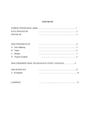 DAFTAR ISI
LEMBAR PENGESAHAN AKRB …………………………………………………… 1
KATA PENGANTAR …………………………………………………… 2
DAFTAR ISI …………………………………………………… 3
BAB I PENDAHULUAN …………………………………………………… 4
A. Latar Belakang …………………………………………………… 5
B. Tujuan …………………………………………………… 6
C. Manfaat …………………………………………………… 7
D Program Kegiatan ……………………………………………… 8
BAB II DESKRIPSI HASIL PELAKSANAAN STUDY LAPANGAN ……………. 9
BAB III PENUTUP …………………………………………………… 13
A. Kesimpulan …………………………………………………… 14
LAMPIRAN …………………………………………………… 15
 