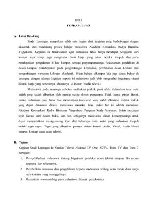 BAB I
PENDAHULUAN
A. Latar Belakang
Study Lapangan merupakan salah satu bagian dari kegiatan yang berhubungan dengan
akademik dan mendukung proses belajar mahasiswa Akademi Komunikasi Radya Binatama
Yogyakarta. Kegiatan ini dimaksudkan agar mahasiswa tidak hanya mendapat pengajaran dari
kampus saja tetapi juga mengetahui dunia kerja yang akan mereka tempuh dan perlu
mendapatkan pengalaman di luar kampus sebagai penyempurnaanya. Pelaksanaan pendidikan di
dalam kampus dititikberatkan pada pengembangan kreativitas, pembekalan dasar keahlian dan
pengembangan wawasan keilmuan akademik. Selain belajar dikampus kita juga dapat belajar di
lapangan, dengan adanya kegiatan seperti ini mahasiswa jadi lebih mengetahui bagaimana situasi
didunia kerja yang sebenarnya khususnya di industri media televisi.
Mahasiswa pada umumnya sebelum melakukan praktik pasti selalu didasarkan teori mata
kuliah yang sudah diberikan oleh masing-masing dosen pengampu. Tidak hanya pintar diteori,
namun mahasiswa juga harus bisa menerapkan teori-teori yang sudah diberikan melalui praktik
yang dapat dilakukan dimana mahasiswa menimba ilmu, dalam hal ini adalah mahasiswa
Akademi Komunikasi Radya Binatama Yogyakarta Program Study Penyiaran. Selain mendapat
teori dikelas dari dosen, buku, dan lain sebagainya mahasiswa diasah kemampuannya untuk
dapat mempraktikan masing-masing teori dari beberapa mata kuliah yang mahasiswa tempuh
melalui tugas-tugas. Tugas yang diberikan pastinya dalam bentuk Audio, Visual, Audio Visual
maupun konsep suatu acara televisi.
B. Tujuan
Kegiatan Studi Lapangan ke Stasiun Televisi Nasional TV One, SCTV, Trans TV dan Trans 7
bertujuan:
1. Memperlihatkan mahasiswa tentang bagaimana produksi acara televisi maupun film secara
langsung dan sebenarnya,
2. Memberikan wawasan dan pengetahuan kepada mahasiswa tentang seluk beluk dunia kerja
pertelevisian yang sesungguhnya,
3. Menambah wawasan bagi para mahasiswa didunia pertelevisian
 