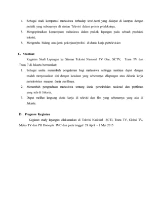 4. Sebagai studi komparasi mahasiswa terhadap teori-teori yang didapat di kampus dengan
praktik yang sebenarnya di stasiun Televisi dalam proses produksinya,
5. Mengoptimalkan kemampuan mahasiswa dalam praktik lapangan pada sebuah produksi
televisi,
6. Mengetahu bidang atau jenis pekerjaan/profesi di dunia kerja pertelevisian
C. Manfaat
Kegiatan Studi Lapangan ke Stasiun Televisi Nasional TV One, SCTV, Trans TV dan
Trans 7 di Jakarta bermanfaat:
1. Sebagai usaha menambah pengalaman bagi mahasiswa sehingga nantinya dapat dengan
mudah menyesuaikan diri dengan keadaan yang sebenarnya dilapangan atau didunia kerja
pertelevisian maupun dunia perfilman.
2. Menambah pengetahuan mahasiswa tentang dunia pertelevisian nasional dan perfilman
yang ada di Jakarta,
3. Dapat melihat langsung dunia kerja di televisi dan film yang sebenarnya yang ada di
Jakarta.
D. Program Kegiatan
Kegiatan study lapangan dilaksanakan di Televisi Nasional RCTI, Trans TV, Global TV,
Metro TV dan PH Dwisapta IMC dan pada tanggal 28 April – 1 Mei 2015
 