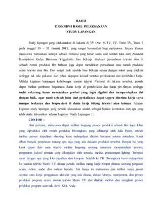 BAB II
DESKRIPSI HASIL PELAKSANAAN
STUDY LAPANGAN
Study lapangan yang dilaksanakan di Jakarta di TV One, SCTV, TV, Trans TV, Trans 7
pada tanggal 30 – 31 Januari 2013, yang sangat bermanfaat bagi mahasiswa. Secara khusus
mahasiswa merasakan adanya sebuah motivasi yang besar suatu saat setelah lulus dari Akademi
Komunikasi Radya Binatama Yogyakarta bisa bekerja disebuah perusahaan televisi atau di
sebuah rumah produksi film bahkan juga dapat mendirikan perusahaan atau rumah produksi
acara televisi atau film. Dan sangat baik apabila bisa bekerja sesuai dengan minat yang ditekuni
sehingga tak ada paksaan dari pihak siapapun kecuali tuntutan professional dan kredibilitas kerja.
Melalui kegiatan kunjungan kebeberapa stasiun televisi Nasional di Jakarta tersebut, penulis
dapat melihat gambaran bagaimana dunia kerja di pertelevisian dan dunia per-film-an sehingga
mulai sekarang harus menentukan profesi yang ingin digeluti dan mempersiapkan diri
dengan baik, agar nanti setelah lulus dari perkuliahan dapat segera diterima kerja serta
mampu berkarya dan berprestasi di dunia kerja bidang televisi atau lainnya. Adapun
kegiatan study lapangan yang penulis laksanakan adalah sebagai berikut (ceritakan dari apa yang
telah Anda laksanakan selama kegiatan Study Lapangan ) :
CONTOH :
Hari pertama, mahasiswa dapat melihat langsung proses produksi sebuah film layar lebar
yang diproduksi oleh rumah produksi Diwangkara yang dibintangi oleh Julia Perez, setelah
melihat proses terjadinya shooting kami melanjutkan diskusi bersama asisten sutradara. Kami
diberi banyak penjelasan tentang apa saja yang ada didalam produksi tersebut. Banyak hal yang
kami dapat dari sana seperti melihat langsung seorang sutradara menyutradarai pemain,
pengaturan jadwal pemain yang dikerjakan oleh astrada, melihat pemasangan lighting. Ternyata
sama dengan apa yang kita dapatkan dari kampus. Setelah ke PH Diwangkara kami melanjutkan
ke stasiun televisi Metro TV disana penulis melihat ruang kerja tempat dimana seorang pengarah
acara, editor, audio dan switcer berada. Tak hanya itu mahasiswa pun terlibat tanya jawab
seputar cara kerja penggunaan alat-alat yang ada disana, diskusi kinerja, menejement, dan proses
produksi program acara stasiun televisi Metro TV dan diakhiri melihat dan mengikuti proses
produksi program acar talk show Kick Andy.
 