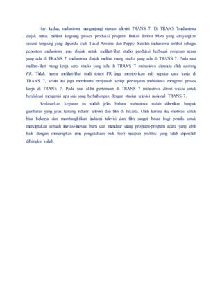 Hari kedua, mahasiswa mengunjungi stasiun televisi TRANS 7. Di TRANS 7mahasiswa
diajak untuk melihat langsung proses produksi program Bukan Empat Mata yang ditayangkan
secara langsung yang dipandu oleh Tukul Arwana dan Peppy. Setelah mahasiswa terlibat sebagai
penonton mahasiswa pun diajak untuk melihat-lihat studio produksi berbagai program acara
yang ada di TRANS 7, mahasiswa diajak melihat ruang studio yang ada di TRANS 7. Pada saat
melihat-lihat ruang kerja serta studio yang ada di TRANS 7 mahasiswa dipandu oleh seorang
PR. Tidak hanya melihat-lihat studi tetapi PR juga memberikan info seputar cara kerja di
TRANS 7, selain itu juga membantu menjawab setiap pertanyaan mahasiswa mengenai proses
kerja di TRANS 7. Pada saat akhir pertemuan di TRANS 7 mahasiswa diberi waktu untuk
berdiskusi mengenai apa saja yang berhubungan dengan stasiun televisi nasional TRANS 7.
Berdasarkan kegiatan itu sudah jelas bahwa mahasiswa sudah diberikan banyak
gambaran yang jelas tentang industri televisi dan film di Jakarta. Oleh karena itu, motivasi untuk
bisa bekerja dan mambangkitkan industri televisi dan film sangat besar bagi penulis untuk
menciptakan sebuah inovasi-inovasi baru dan mendaur ulang program-program acara yang lebih
baik dengan menerapkan ilmu pengetahuan baik teori maupun praktek yang telah diperoleh
dibangku kuliah.
 