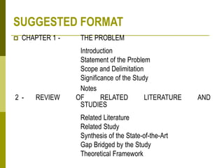 SUGGESTED FORMAT
 CHAPTER 1 - THE PROBLEM
Introduction
Statement of the Problem
Scope and Delimitation
Significance of the Study
Notes
2 - REVIEW OF RELATED LITERATURE AND
STUDIES
Related Literature
Related Study
Synthesis of the State-of-the-Art
Gap Bridged by the Study
Theoretical Framework
 