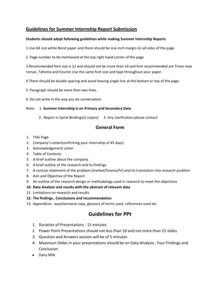 Guidelines for Summer Internship Report Submission
Students should adopt following guidelines while making Summer Internship Reports

1.Use A4 size white Bond paper and there should be one inch margin on all sides of the page

2. Page number to be mentioned at the top right hand corner of the page

3.Recommended font size is 12 and should not be more than 14 and font recommended are Times new
roman, Tahoma and Courier.Use the same font size and type throughout your paper.

4.There should be double spacing and avoid leaving single line at the bottom or top of the page.

5. Paragraph should be more than two lines.

6. Do not write in the way you do conversation

Note:    1. Summer Internship is on Primary and Secondary Data

         2. Report in Spiral Bindings(2 copies)   3. Any clarification please contact

                                             General Form
1.    Title Page
2.    Company’s Letter(confirming your internship of 45 days)
3.    Acknowledgement Letter
4.    Table of Contents
5.    A brief outline about the company
6.    A brief outline of the research and its findings
7.    A concise statement of the problem (market/finance/hr) and its translation into research problem
8.    Aim and Objective of the Report
9.    An outline of the research design or methodology used in research to meet the objectives
10.   Data Analysis and results with the abstract of relevant data
11.   Limitations on research and results
12.   The findings , Conclusions and recommendation
13.   Appendices : questionnaire copy, glossary of terms used, references used etc

                                        Guidelines for PPt
      1. Duration of Presentations : 15 minutes
      2. Power Point Presentations should not less than 10 and not more than 15 slides
      3. Question and Answers session will be of 5 minutes
      4. Maximum Slides in your presentations should be on Data Analysis , Your Findings and
         Conclusion
         Dairy Milk
 