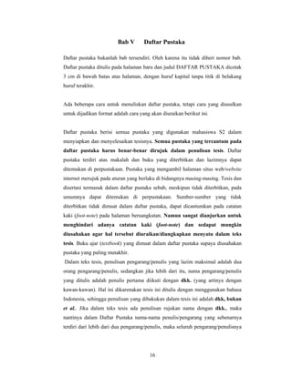 Bab V       Daftar Pustaka

Daftar pustaka bukanlah bab tersendiri. Oleh karena itu tidak diberi nomor bab.
Daftar pustaka ditulis pada halaman baru dan judul DAFTAR PUSTAKA dicetak
3 cm di bawah batas atas halaman, dengan huruf kapital tanpa titik di belakang
huruf terakhir.


Ada beberapa cara untuk menuliskan daftar pustaka, tetapi cara yang diusulkan
untuk dijadikan format adalah cara yang akan diuraikan berikut ini.


Daftar pustaka berisi semua pustaka yang digunakan mahasiswa S2 dalam
menyiapkan dan menyelesaikan tesisnya. Semua pustaka yang tercantum pada
daftar pustaka harus benar-benar dirujuk dalam penulisan tesis. Daftar
pustaka terdiri atas makalah dan buku yang diterbitkan dan lazimnya dapat
ditemukan di perpustakaan. Pustaka yang mengambil halaman situs web/website
internet merujuk pada aturan yang berlaku di bidangnya masing-masing. Tesis dan
disertasi termasuk dalam daftar pustaka sebab, meskipun tidak diterbitkan, pada
umumnya dapat ditemukan di perpustakaan. Sumber-sumber yang tidak
diterbitkan tidak dimuat dalam daftar pustaka, dapat dicantumkan pada catatan
kaki (foot-note) pada halaman bersangkutan. Namun sangat dianjurkan untuk
menghindari adanya catatan kaki (foot-note) dan sedapat mungkin
diusahakan agar hal tersebut diuraikan/diungkapkan menyatu dalam teks
tesis. Buku ajar (textbook) yang dimuat dalam daftar pustaka supaya diusahakan
pustaka yang paling mutakhir.
Dalam teks tesis, penulisan pengarang/penulis yang lazim maksimal adalah dua
orang pengarang/penulis, sedangkan jika lebih dari itu, nama pengarang/penulis
yang ditulis adalah penulis pertama diikuti dengan dkk. (yang artinya dengan
kawan-kawan). Hal ini dikarenakan tesis ini ditulis dengan menggunakan bahasa
Indonesia, sehingga penulisan yang dibakukan dalam tesis ini adalah dkk, bukan
et al.. Jika dalam teks tesis ada penulisan rujukan nama dengan dkk., maka
nantinya dalam Daftar Pustaka nama-nama penulis/pengarang yang sebenarnya
terdiri dari lebih dari dua pengarang/penulis, maka seluruh pengarang/penulisnya




                                       16
 