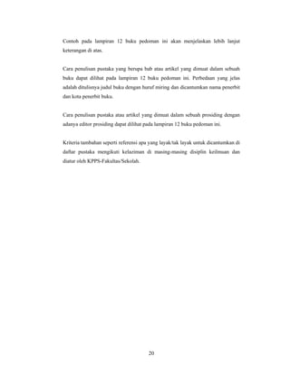 Contoh pada lampiran 12 buku pedoman ini akan menjelaskan lebih lanjut
keterangan di atas.


Cara penulisan pustaka yang berupa bab atau artikel yang dimuat dalam sebuah
buku dapat dilihat pada lampiran 12 buku pedoman ini. Perbedaan yang jelas
adalah ditulisnya judul buku dengan huruf miring dan dicantumkan nama penerbit
dan kota penerbit buku.


Cara penulisan pustaka atau artikel yang dimuat dalam sebuah prosiding dengan
adanya editor prosiding dapat dilihat pada lampiran 12 buku pedoman ini.


Kriteria tambahan seperti referensi apa yang layak/tak layak untuk dicantumkan di
daftar pustaka mengikuti kelaziman di masing-masing disiplin keilmuan dan
diatur oleh KPPS-Fakultas/Sekolah.




                                       20
 
