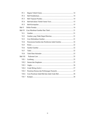 IV.1     Bagian Tubuh Utama .......................................................................... 14
  IV.2     Bab Pendahuluan ................................................................................. 14
  IV.3     Bab Tinjauan Pustaka .......................................................................... 14
  IV.4     Bab-bab dalam Tubuh Utama Tesis .................................................... 15
  IV.5     Bab Kesimpulan .................................................................................. 15
Bab V     Daftar Pustaka ....................................................................................... 16
Bab VI    Cara Membuat Gambar Dan Tabel ....................................................... 21
  VI.1     Gambar ................................................................................................ 21
  VI.2     Gambar yang Tidak Dapat Diterima ................................................... 21
  VI.3     Cara Meletakkan Gambar ................................................................... 21
  VI.4     Penomoran Gambar dan Pemberian Judul Gambar ............................ 22
  VI.5     Potret ................................................................................................... 22
  VI.6     Sumber Gambar .................................................................................. 22
  VI.7     Tabel .................................................................................................... 22
  VI.8     Tabel Data Sekunder ........................................................................... 23
Bab VII      Pedoman Lain ................................................................................... 25
  VII.1    Lambang .............................................................................................. 25
  VII.2    Satuan dan Singkatan .......................................................................... 25
  VII.3    Angka .................................................................................................. 26
  VII.4    Cetak Miring (Italic) ........................................................................... 27
  VII.5    Penulisan Rumus dan Perhitungan Numerik....................................... 27
  VII.6    Cara Penulisan Judul Bab dan Judul Anak Bab .................................. 28
  VII.7    Kutipan ................................................................................................ 28




                                                       ii
 