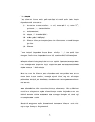 VII.3 Angka
Yang dimaksud dengan angka pada anak-bab ini adalah angka Arab. Angka
digunakan untuk menyatakan:
   (1)   besar-tentu ukuran (misalnya, 174 cm), massa (81,0 kg), suhu (250),
         persentase (95,7%) dan lain-lain;
   (2)   nomor halaman;
   (3)   tanggal (17 Desember 1962);
   (4)   waktu (pukul 10.45 pagi);
   (5)   bilangan dalam perhitungan aljabar dan dalam rumus, termasuk bilangan
         pecahan;
   (6)   lain-lain.


Tanda desimal dinyatakan dengan koma, misalnya 25,5 (dua puluh lima
setengah). Tanda ribuan dinyatakan dengan titik, misalnya 1.000.000 (satu juta).


Bilangan dalam kalimat yang lebih kecil dari sepuluh dapat ditulis dengan kata-
kata, misalnya enam perguruan tinggi; tetapi lebih besar dari sepuluh digunakan
angka, misalnya 17 buah mangga.


Besar tak tentu dan bilangan yang digunakan untuk menyatakan besar secara
umum ditulis dengan kata-kata, misalnya sepuluh tahun yang lalu, usia empat
puluh tahun, setengah jam mendatang, lima kali sehari, beberapa ratus sentimeter
dan lain-lain.


Awal sebuah kalimat tidak boleh dimulai dengan sebuah angka. Jika awal kalimat
memerlukan bilangan atau angka, tulislah bilangan tersebut dengan kata-kata; atau
ubahlah susunan kalimat sedemikian rupa sehingga bilangan tadi tidak lagi
terletak pada awal kalimat.


Hindarilah penggunaan angka Romawi untuk menyatakan bilangan karena tidak
segera dapat dimengerti dengan mudah.



                                        26
 