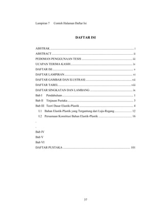 Lampiran 7           Contoh Halaman Daftar Isi



                                                DAFTAR ISI


ABSTRAK ............................................................................................................... i
ABSTRACT ............................................................................................................ ii
PEDOMAN PENGGUNAAN TESIS ................................................................... iii
UCAPAN TERIMA KASIH .................................................................................. iv
DAFTAR ISI ........................................................................................................... v
DAFTAR LAMPIRAN .......................................................................................... vi
DAFTAR GAMBAR DAN ILUSTRASI ............................................................. vii
DAFTAR TABEL ................................................................................................ viii
DAFTAR SINGKATAN DAN LAMBANG ........................................................ ix
Bab I        Pendahuluan .............................................................................................. 1
Bab II      Tinjauan Pustaka ....................................................................................... 3
Bab III Teori Dasar Elastik-Plastik ....................................................................... 4
    I.1 Bahan Elastik-Plastik yang Tergantung dari Laju-Regang ....................... 12
    I.2 Persamaan Konstitusi Bahan Elastik-Plastik ............................................ 16
.
.
Bab IV
Bab V
Bab VI
DAFTAR PUSTAKA ......................................................................................... 101




                                                          37
 