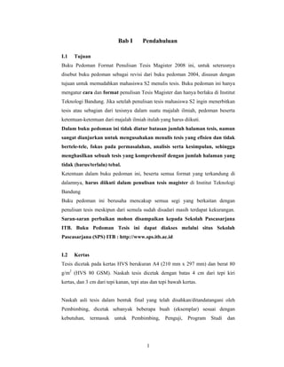 Bab I       Pendahuluan

I.1   Tujuan
Buku Pedoman Format Penulisan Tesis Magister 2008 ini, untuk seterusnya
disebut buku pedoman sebagai revisi dari buku pedoman 2004, disusun dengan
tujuan untuk memudahkan mahasiswa S2 menulis tesis. Buku pedoman ini hanya
mengatur cara dan format penulisan Tesis Magister dan hanya berlaku di Institut
Teknologi Bandung. Jika setelah penulisan tesis mahasiswa S2 ingin menerbitkan
tesis atau sebagian dari tesisnya dalam suatu majalah ilmiah, pedoman beserta
ketentuan-ketentuan dari majalah ilmiah itulah yang harus diikuti.
Dalam buku pedoman ini tidak diatur batasan jumlah halaman tesis, namun
sangat dianjurkan untuk mengusahakan menulis tesis yang efisien dan tidak
bertele-tele, fokus pada permasalahan, analisis serta kesimpulan, sehingga
menghasilkan sebuah tesis yang komprehensif dengan jumlah halaman yang
tidak (harus/terlalu) tebal.
Ketentuan dalam buku pedoman ini, beserta semua format yang terkandung di
dalamnya, harus diikuti dalam penulisan tesis magister di Institut Teknologi
Bandung
Buku pedoman ini berusaha mencakup semua segi yang berkaitan dengan
penulisan tesis meskipun dari semula sudah disadari masih terdapat kekurangan.
Saran-saran perbaikan mohon disampaikan kepada Sekolah Pascasarjana
ITB. Buku Pedoman Tesis ini dapat diakses melalui situs Sekolah
Pascasarjana (SPS) ITB : http://www.sps.itb.ac.id


I.2   Kertas
Tesis dicetak pada kertas HVS berukuran A4 (210 mm x 297 mm) dan berat 80
g/m2 (HVS 80 GSM). Naskah tesis dicetak dengan batas 4 cm dari tepi kiri
kertas, dan 3 cm dari tepi kanan, tepi atas dan tepi bawah kertas.


Naskah asli tesis dalam bentuk final yang telah disahkan/ditandatangani oleh
Pembimbing, dicetak sebanyak beberapa buah (eksemplar) sesuai dengan
kebutuhan,     termasuk   untuk   Pembimbing,     Penguji,   Program Studi   dan




                                         1
 
