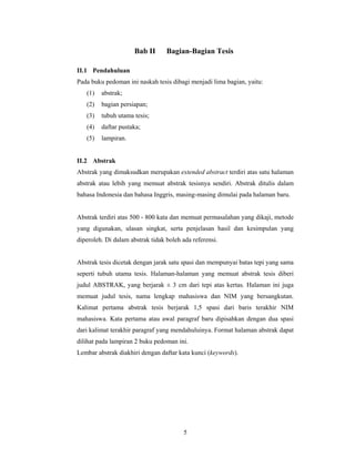 Bab II      Bagian-Bagian Tesis

II.1 Pendahuluan
Pada buku pedoman ini naskah tesis dibagi menjadi lima bagian, yaitu:
   (1)   abstrak;
   (2)   bagian persiapan;
   (3)   tubuh utama tesis;
   (4)   daftar pustaka;
   (5)   lampiran.


II.2 Abstrak
Abstrak yang dimaksudkan merupakan extended abstract terdiri atas satu halaman
abstrak atau lebih yang memuat abstrak tesisnya sendiri. Abstrak ditulis dalam
bahasa Indonesia dan bahasa Inggris, masing-masing dimulai pada halaman baru.


Abstrak terdiri atas 500 - 800 kata dan memuat permasalahan yang dikaji, metode
yang digunakan, ulasan singkat, serta penjelasan hasil dan kesimpulan yang
diperoleh. Di dalam abstrak tidak boleh ada referensi.


Abstrak tesis dicetak dengan jarak satu spasi dan mempunyai batas tepi yang sama
seperti tubuh utama tesis. Halaman-halaman yang memuat abstrak tesis diberi
judul ABSTRAK, yang berjarak ± 3 cm dari tepi atas kertas. Halaman ini juga
memuat judul tesis, nama lengkap mahasiswa dan NIM yang bersangkutan.
Kalimat pertama abstrak tesis berjarak 1,5 spasi dari baris terakhir NIM
mahasiswa. Kata pertama atau awal paragraf baru dipisahkan dengan dua spasi
dari kalimat terakhir paragraf yang mendahuluinya. Format halaman abstrak dapat
dilihat pada lampiran 2 buku pedoman ini.
Lembar abstrak diakhiri dengan daftar kata kunci (keywords).




                                        5
 