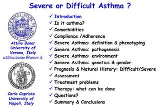 Severe or Difficult Asthma ?
 Introduction
 Is it asthma?
 Comorbidities
 Compliance /Adherence
 Severe Asthma: definition & phenotyping
 Severe Asthma: pathogenesis
 Severe Asthma: environment
 Severe Asthma: genetics & gender
 Prognosis & Natural History: Difficult/Severe
 Assessment
 Treatment problems
 Therapy: what can be done
 Questions?
 Summary & Conclusions
Attilio Boner
University of
Verona, Italy
attilio.boner@univr.it
Carlo Capristo
University of
Napoli, Italy
 
