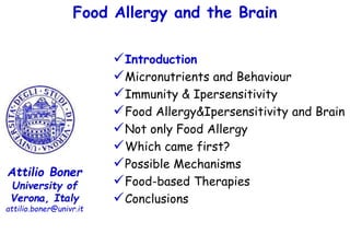 Food Allergy and the Brain
Attilio Boner
University of
Verona, Italy
attilio.boner@univr.it
Introduction
Micronutrients and Behaviour
Immunity & Ipersensitivity
Food Allergy&Ipersensitivity and Brain
Not only Food Allergy
Which came first?
Possible Mechanisms
Food-based Therapies
Conclusions
 