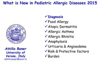 What is New in Pediatric Allergic Diseases 2015
Attilio Boner
University of
Verona, Italy
attilio.boner@univr.it
Diagnosis
Food Allergy
Atopic Dermatitis
Allergic Asthma
Allergic Rhinitis
Anaphylaxis
Urticaria & Angioedema
Risk & Protective factors
Burden
 