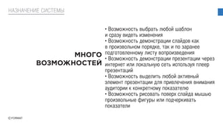 • Возможность выбрать любой шаблон
и сразу видеть изменения
• Возможность демонстрации слайдов как
в произвольном порядке, так и по заранее
подготовленному листу вопроизведения
• Возможность демонстрации презентации через
интернет или локальную сеть используя плеер
презентаций
• Возможность выделить любой активный
элемент презентации для привлечения внимания
аудитории к конкретному показателю
• Возможность рисовать поверх слайда мышью
произвольные фигуры или подчеркивать
показатели
НАЗНАЧЕНИЕ СИСТЕМЫ
 