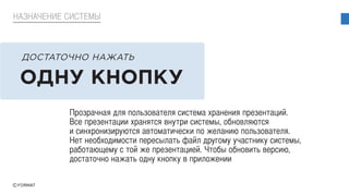 Прозрачная для пользователя система хранения презентаций.
Все презентации хранятся внутри системы, обновляются
и синхронизируются автоматически по желанию пользователя.
Нет необходимости пересылать файл другому участнику системы,
работающему с той же презентацией. Чтобы обновить версию,
достаточно нажать одну кнопку в приложении
НАЗНАЧЕНИЕ СИСТЕМЫ
ОДНУ КНОПКУ
ДОСТАТОЧНО НАЖАТЬ
 