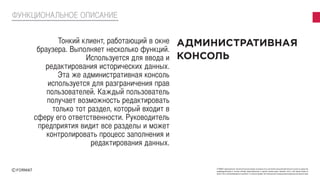 FORMAT принадлежат исключительные права на результаты интеллектуальной деятельности или на средства
индивидуализации в полном объеме представленные в данной презентации. Никакая часть этой презентации не
может быть воспроизведена в какой бы то ни было форме, без письменного разрешения владельца авторских прав
Тонкий клиент, работающий в окне
браузера. Выполняет несколько функций.
Используется для ввода и
редактирования исторических данных.
Эта же административная консоль
используется для разграничения прав
пользователей. Каждый пользователь
получает возможность редактировать
только тот раздел, который входит в
сферу его ответственности. Руководитель
предприятия видит все разделы и может
контролировать процесс заполнения и
редактирования данных.
ФУНКЦИОНАЛЬНОЕ ОПИСАНИЕ
 