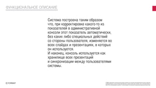 FORMAT принадлежат исключительные права на результаты интеллектуальной деятельности или на средства
индивидуализации в полном объеме представленные в данной презентации. Никакая часть этой презентации не
может быть воспроизведена в какой бы то ни было форме, без письменного разрешения владельца авторских прав
Система построена таким образом
что, при корректировке какого-то из
показателей в административной
консоли этот показатель автоматически,
без каких либо специальных действий
со стороны пользователя, изменяется во
всех слайдах и презентациях, в которых
он используется.
И наконец, консоль используется как
хранилище всех презентаций
и синхронизации между пользователями
системы.
ФУНКЦИОНАЛЬНОЕ ОПИСАНИЕ
 