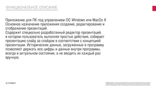 FORMAT принадлежат исключительные права на результаты интеллектуальной деятельности или на средства
индивидуализации в полном объеме представленные в данной презентации. Никакая часть этой презентации не
может быть воспроизведена в какой бы то ни было форме, без письменного разрешения владельца авторских прав
ФУНКЦИОНАЛЬНОЕ ОПИСАНИЕ
Приложение для ПК под управлением ОС Windows или MacOs X
Основное назначение приложения создание, редактирование и
отображение презентаций.
Содержит специально разработанный редактор презентаций,
в котором пользователь выполняя простые действия, собирает
презентацию слайд за слайдом в соответствии с концепцией
презентации. Исторические данные, загруженные в программу
позволяют держать все цифры и данные внутри программы,
всегда в актуальном состоянии, а не вводить их каждый раз
вручную.
 