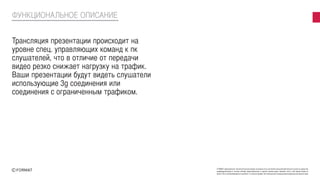 FORMAT принадлежат исключительные права на результаты интеллектуальной деятельности или на средства
индивидуализации в полном объеме представленные в данной презентации. Никакая часть этой презентации не
может быть воспроизведена в какой бы то ни было форме, без письменного разрешения владельца авторских прав
Трансляция презентации происходит на
уровне спец. управляющих команд к пк
слушателей, что в отличие от передачи
видео резко снижает нагрузку на трафик.
Ваши презентации будут видеть слушатели
использующие 3g соединения или
соединения с ограниченным трафиком.
ФУНКЦИОНАЛЬНОЕ ОПИСАНИЕ
 