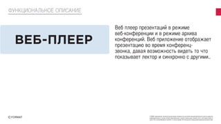 FORMAT принадлежат исключительные права на результаты интеллектуальной деятельности или на средства
индивидуализации в полном объеме представленные в данной презентации. Никакая часть этой презентации не
может быть воспроизведена в какой бы то ни было форме, без письменного разрешения владельца авторских прав
ФУНКЦИОНАЛЬНОЕ ОПИСАНИЕ
Веб плеер презентаций в режиме
веб-конференции и в режиме архива
конференций. Веб приложение отображает
презентацию во время конференц-
звонка, давая возможность видеть то что
показывает лектор и синхронно с другими..
ВЕБ-ПЛЕЕР
 