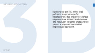 НАЗНАЧЕНИЕ СИСТЕМЫ
Приложение для ПК, web и Ipad
работает в виртуальном 3d
пространстве. Все элементы слайдов
и презентации являются объемными.
Это повышает качество отображения
данных и улучшает восприятие
информации зрителем.
 