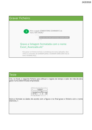 24/9/2018
Para que este texto permaneça sempre visível
3 Ative a opção COMENTÁRIO [COMMENT] do
menu VER [VIEW].”
. . . . . . . . . . . . . . . . . . . . . . . . . . . . . . .
. . . . . . . . . . . . . . . . . . . . . . . . . . . . . . . . .
Grave a listagem formatada com o nome
Excel_Avancado.xls”
Para gravar um ficheiro de Excel, à semelhança de outras aplicações, deve
utilizar os comandos de GUARDAR [SAVE] e GUARDAR COMO [SAVE AS] do
menu FICHEIRO [FILE].
Gravar Ficheiro
Teste
Crie, no Excel, o seguinte ficheiro para efetuar o registo do tempo e valor de mão-de-obra
gasto numa determinada empreitada:
Insira e formate os dados de acordo com a figura e no final grave o ficheiro com o nome
Exercício_1.
 
