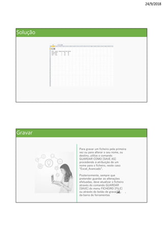 24/9/2018
Solução
Para gravar um ficheiro pela primeira
vez ou para alterar o seu nome, ou
destino, utilize o comando
GUARDAR COMO [SAVE AS]
procedendo à atribuição de um
nome para o ficheiro, neste caso
“Excel_Avancado”.
Posteriormente, sempre que
pretender guardar as alterações
efetuadas, deve atualizar o ficheiro
através do comando GUARDAR
[SAVE] do menu FICHEIRO [FILE]
ou através do botão de gravação, ,
da barra de ferramentas
Gravar
 