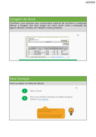 24/9/2018
Listagem de Stock
Considere uma empresa que comercializa material de escritório e pretende
efetuar a listagem dos seus artigos em stock assim como a execução de
alguns cálculos, simples, em relação a esses produtos.
Para Começar
Insira os dados na Folha de Cálculo
1 Abra o Excel
2
. . . . . . . . . . . . . . . . . . . . . . . . . . . . . . .
. . . . . . . . . . . . . . . . . . . . . . . . . . . . . . . . .
Nesta fase, não se preocupe com
qualquer formatação
Para inserir várias linhas numa única
célula pressione as teclas Alt + Enter
Num novo ficheiro introduza os dados da figura
Anterior (ver Figura)
 