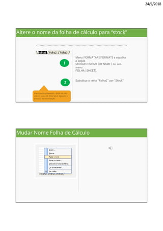 24/9/2018
1
Menu FORMATAR [FORMAT] e escolha
a opção
MUDAR O NOME [RENAME] do sub-
menu
FOLHA [SHEET].
2
Substitua o texto “Folha1” por “Stock”
Pressione duplamente o botão do rato
sobre o nome da folha para agilizar o
processo de renomeação.
Altere o nome da folha de cálculo para “stock”
Poderá igualmente recorrer à
opção MUDAR O NOME
[RENAME] do menu de con-
texto, que surge quando se
pressiona o botão direito do
rato sobre o nome da folha
Mudar Nome Folha de Cálculo
 