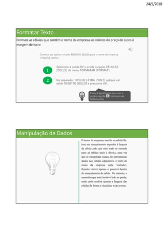 24/9/2018
Comece por aplicar o estilo NEGRITO [BOLD] para o nome da Empresa
«Papel & Conta».
1
Selecione a célula B2 e aceda à opção CÉLULAS
[CELLS] do menu FORMATAR [FORMAT].
No separador TIPO DE LETRA [FONT] aplique um
estilo NEGRITO [BOLD] e pressione OK.
2
Poderá igualmente recorrer à
opção negrito, ,da barra de
ferramentas
Formatar Texto
Formate as células que contêm o nome da empresa, os valores do preço de custo e
margem de lucro
O nome da empresa, escrito na célula B2,
tem um comprimento superior à largura
da célula pelo que este texto se estende
para as células mais à direita, uma vez
que se encontram vazias. Se introduzisse
dados nas células adjacentes, o texto do
nome da empresa seria “cortado”,
ficando visível apenas o possível dentro
do comprimento da célula. No entanto, o
conteúdo que está invisível não se perde,
mais tarde poderá ajustar a largura das
células de forma a visualizar todo o texto.
Manipulação de Dados
 