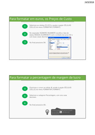 24/9/2018
1
Selecione as células E11:E15 e aceda à opção CÉLULAS
[CELLS] do menu FORMATAR [FORMAT].
No separador NÚMERO [NUMBER] escolha o tipo de
dados MOEDA [CURRENCY] com o símbolo de euros (€) e
com duas casas decimais.
No final pressione OK.
2
3
Para formatar em euros, os Preços de Custo
4
Posicione o cursor na célula J8, aceda à opção CÉLULAS
[CELLS] do menu FORMATAR [FORMAT]
Selecione a categoria Percentagem, com zero casa
decimais.
No final pressione OK.
5
6
Poderá igualmente recorrer à opção
percentagem, , da barra de
ferramentas.
Para formatar a percentagem de margem de lucro
 