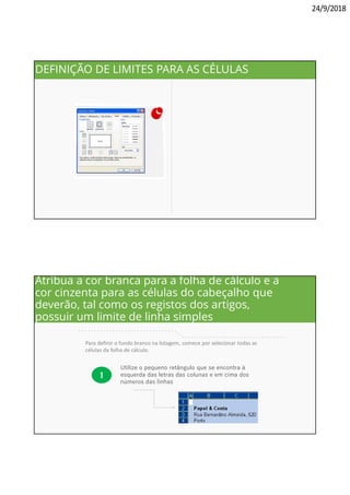 24/9/2018
Selecione o estilo da linha
simples, escolha a opção
CONTORNOS [OUTLINE]
e pressione OK.
DEFINIÇÃO DE LIMITES PARA AS CÉLULAS
Para definir o fundo branco na listagem, comece por selecionar todas as
células da folha de cálculo.
1
Utilize o pequeno retângulo que se encontra à
esquerda das letras das colunas e em cima dos
números das linhas
. . . . . . . . . . . . . . . . . . . . . . . . . . . . . . .
. . . . . . . . . . . . . . . . . . . . . . . . . . . . . . . . .
Atribua a cor branca para a folha de cálculo e a
cor cinzenta para as células do cabeçalho que
deverão, tal como os registos dos artigos,
possuir um limite de linha simples
 