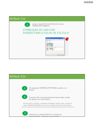 24/9/2018
Com a folha selecionada
2 aceda à opção CÉLULAS [CELLS] do menu
FORMATAR [FORMAT]:
. . . . . . . . . . . . . . . . . . . . . . . . . . . . . . .
. . . . . . . . . . . . . . . . . . . . . . . . . . . . . . . . .
ATRIBUIÇÃO DE UMA COR
PADRÃO PARA A FOLHA DE CÁLCULO
Atribuir Cor
Para formatar a cinzento, o cabeçalho da listagem, poderá voltar a aceder ao
menu FORMATAR [FORMAT] ou recorrer às opções da barra de ferramentas
3 No separador PADRÕES [PATTERNS] escolha a cor
branca
Pressione OK e consequentemente deverá obter a folha
de cálculo com fundo branco
Selecionar as células B10:J10 e, no botão de
preenchimento, , selecione a cor cinzenta
4
5
Atribuir Cor
 