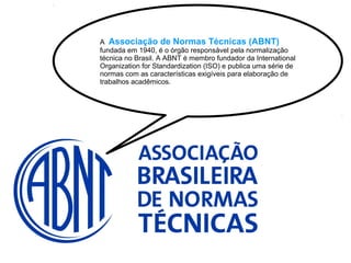 A Associação de Normas Técnicas (ABNT),
fundada em 1940, é o órgão responsável pela normalização
técnica no Brasil. A ABNT é membro fundador da International
Organization for Standardization (ISO) e publica uma série de
normas com as características exigíveis para elaboração de
trabalhos acadêmicos.
 