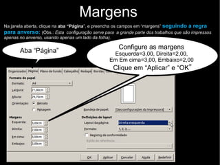 Na janela aberta, clique na aba “Página”, e preencha os campos em “margens” seguindo a regra
para anverso: (Obs.: Esta configuração serve para a grande parte dos trabalhos que são impressos
apenas no anverso, usando apenas um lado da folha).
Margens
Configure as margens
Esquerda=3,00, Direita=2,00,
Em Em cima=3,00, Embaixo=2,00
Clique em “Aplicar” e “OK”
Aba “Página”
 