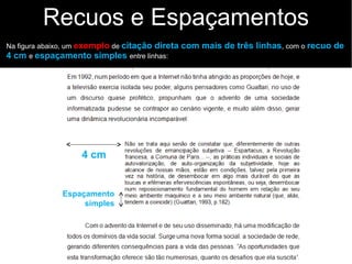 Recuos e Espaçamentos
Na figura abaixo, um exemplo de citação direta com mais de três linhas, com o recuo de
4 cm e espaçamento simples entre linhas:
4 cm
Espaçamento
simples
 