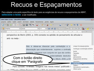 Recuos e Espaçamentos
Para adaptar uma parte específica do texto para as exigências de recuos e espaçamentos da ABNT,
selecione o texto a ser modificado.
Com o botão direito
clique em “Parágrafo”
 