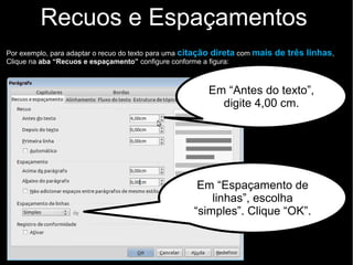 Recuos e Espaçamentos
Por exemplo, para adaptar o recuo do texto para uma citação direta com mais de três linhas,
Clique na aba “Recuos e espaçamento” configure conforme a figura:
Em “Espaçamento de
linhas”, escolha
“simples”. Clique “OK”.
Em “Antes do texto”,
digite 4,00 cm.
 