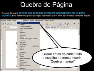 Quebra de Página
A quebra de página permite que os títulos comecem automaticamente na parte
superior. Para inserir uma quebra de página posicione o cursor antes de cada título conforme a figura
Clique antes de cada título
e escolha no menu Inserir,
“Quebra manual”
 