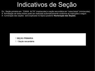 Indicativos de Seção
Ex.: Seção primária em “CAIXA ALTA” (maiúsculas) e seção secundária em “caixa baixa” (minúsculas).
A formatação de todos títulos pode ser realizada automaticamente conforme as instruções a seguir.
A numeração das seções será explicada no tópico posterior Numeração das Seções.
 