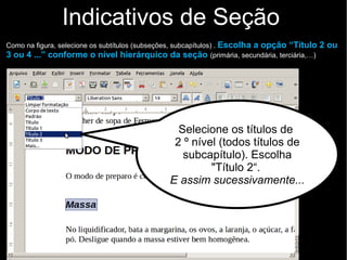 Indicativos de Seção
Como na figura, selecione os subtítulos (subseções, subcapítulos) . Escolha a opção “Título 2 ou
3 ou 4 ...” conforme o nível hierárquico da seção (primária, secundária, terciária,…)
Selecione os títulos de
2 º nível (todos títulos de
subcapítulo). Escolha
"Título 2“.
E assim sucessivamente...
 