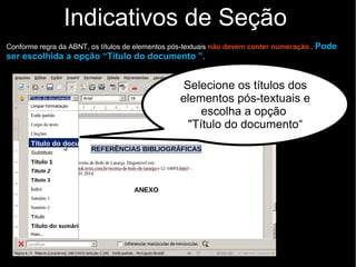Indicativos de Seção
Conforme regra da ABNT, os títulos de elementos pós-textuais não devem conter numeração . Pode
ser escolhida a opção “Título do documento ”.
Selecione os títulos dos
elementos pós-textuais e
escolha a opção
"Título do documento“
 