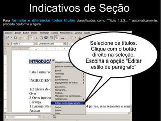 Indicativos de Seção
Selecione os títulos.
Clique com o botão
direito na seleção.
Escolha a opção "Editar
estilo de parágrafo”
Para formatar e diferenciar todos títulos classificados como “Título 1,2,3... ” automaticamente,
proceda conforme a figura
 