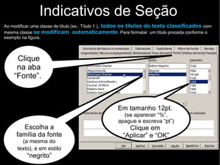 Indicativos de Seção
Ao modificar uma classe de título (ex.: Título 1 ), todos os títulos do texto classificados com
mesma classe se modificam automaticamente. Para formatar um título proceda conforme o
exemplo na figura.
Escolha a
família da fonte
(a mesma do
texto), e em estilo
“negrito”
Clique
na aba
“Fonte”.
Em tamanho 12pt.
(se aparecer “%”,
apague e escreva “pt”)
Clique em
“Aplicar” e “OK”
 