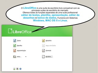 O LibreOffice é uma suíte de escritório livre compatível com as
principais suítes de escritório do mercado.
Oferece todas as funções esperadas de uma suíte profissional:
editor de textos, planilha, apresentação, editor de
desenhos e banco de dados. Funciona em Sistemas
Windows, MAC OS X e Linux.
 